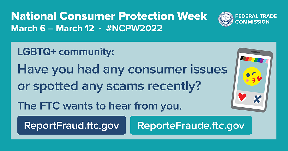 National Consumer Protection Week March 6 - 12 #NCPW2022; LGBTQ+ community: Have you had any consumer issues or spotted any scams recently? The FTC wants to hear from you. ReportFraud.ftc.gov Reportefraude.ftc.gov