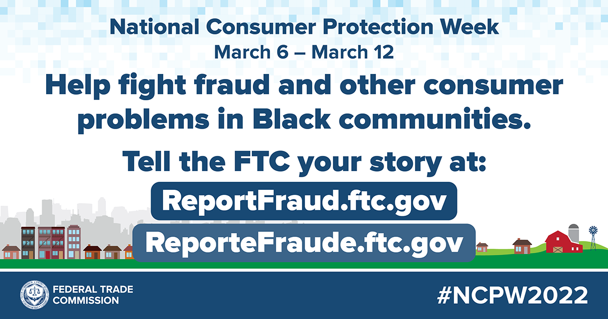 National Consumer Protection Week March 6 - 12 Help fight fraud and other consumer problems in Black communities. Tell the FTC your story at: ReportFraude.ftc.gov/ ReporteFraude.ftc.gov #NCPW2022