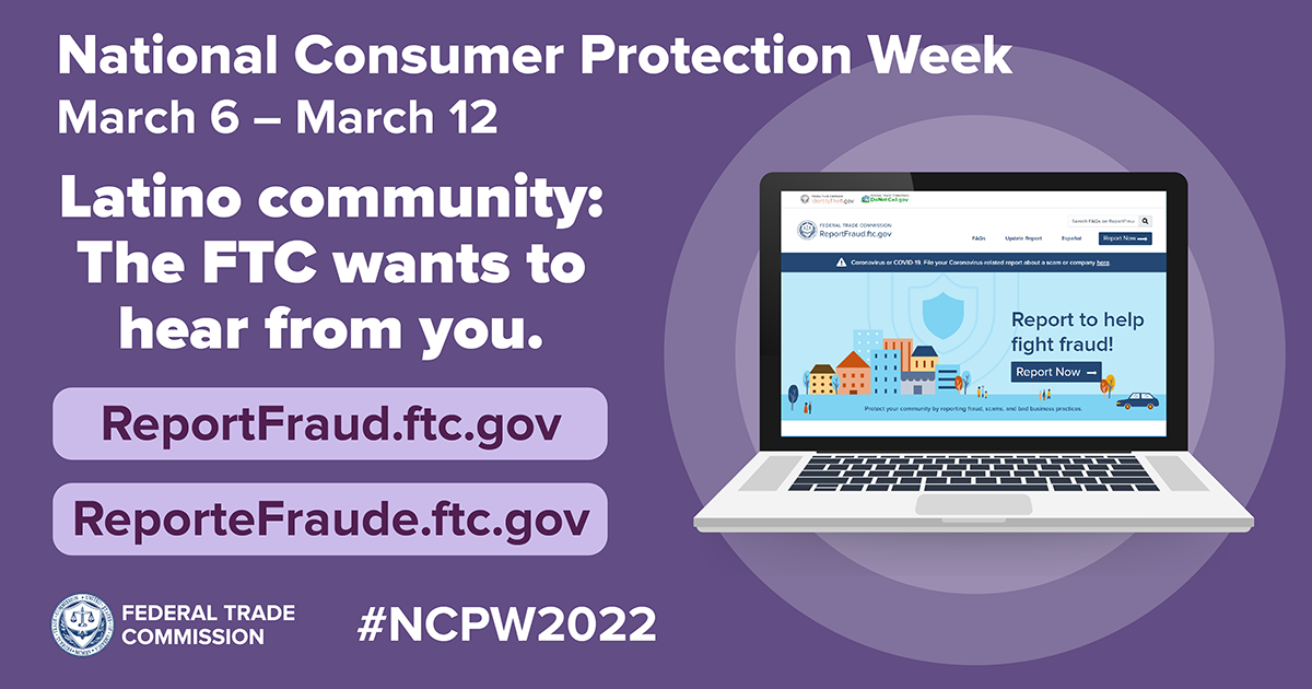 National Consumer Protection Week March 6 - March 12 Latino community: The FTC wants to hear from you. ReportFraud.ftc.gov/ ReporteFraude.ftc.gov #NCPW2022